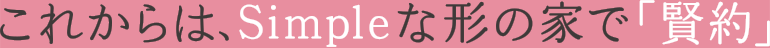 これからはSimpleな形の家で「賢約」