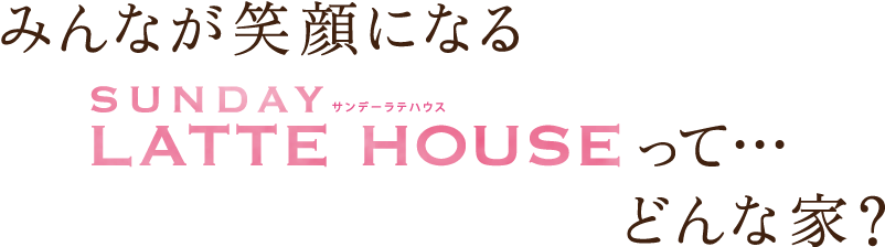 みんなが笑顔になるSUNDAY LATTE HOUSEって…どんな家?