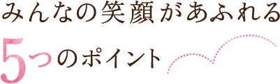 みんなの笑顔があふれる5つのポイント