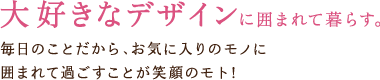 大好きなデザインに囲まれて暮らす。　毎日のことだから、お気に入りのモノに囲まれて過ごすことが笑顔のモト！