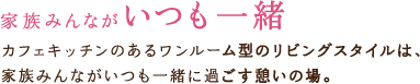 家族みんながいつも一緒　カフェキッチンのあるワンルーム型のリビングスタイルは、家族みんながいつも一緒に過ごす憩いの場。
