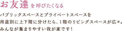 お友達を呼びたくなる　パブリックスペースとプライベートスペースを用途別に上下階に分けたら、1階のリビングスペースが広々、みんなが集まりやすい我が家です！
