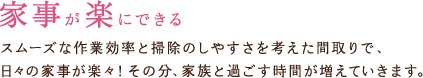 家事が楽にできる　スムーズな作業効率と掃除のしやすさを考えた間取りで、日々の家事が楽々！その分、家族と過ごす時間が増えていきます。
