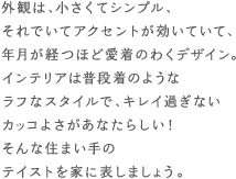 外観は、小さくtシンプル、それでいてアクセントが効いていて、年月が経つほど愛着のわくデザイン。インテリアは普段着のようなラフなスタイルで、キレイ過ぎないカッコよさがあなたらしい！そんな住まい手のテイストの家にしましょう。