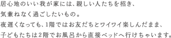 居心地のいい我が家には、親しい人たちを招き、気兼ねなく過ごしたいもの。夜遅くなっても、1階ではお友だちとワイワイ楽しんだまま、子どもたちは2階でお風呂から直接ベッドへ行けちゃいます。