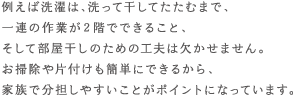 例えば洗濯は、洗って干してたたむまで、一連の作業が2階でできること、そして部屋干しのための工夫は欠かせません。お掃除や片付けも簡単にできるから、家族で分担しやすいことがポイントになっています。