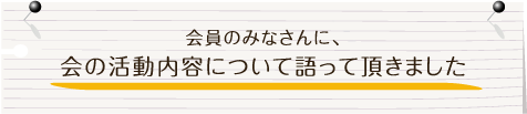 会員のみなさんに、会の活動内容について語って頂きました